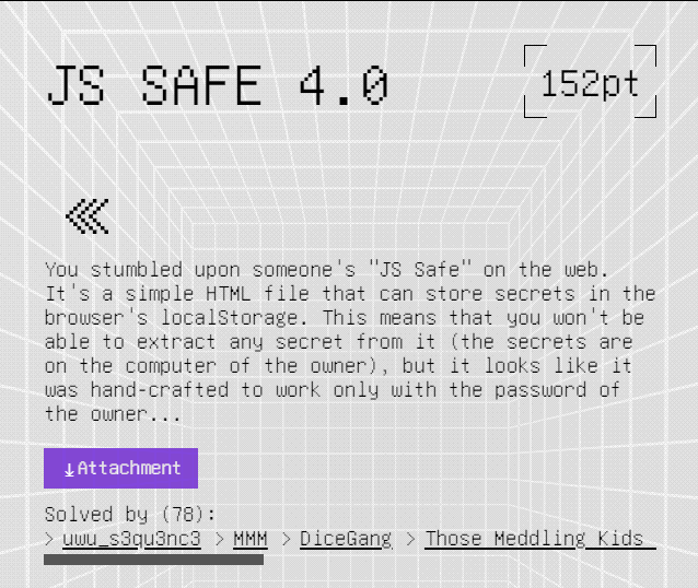 The challenge description: JS SAFE 4.0, 152 points, You stumbled upon someone's "JS Safe" on the web. It's a simple HTML file that can store secrets in the browser's localStorage. This means that you won't be able to extract any secret from it (the secrets are on the computer of the owner), but it looks like it was hand-crafted to work only with the password of the owner. Solved by 78.